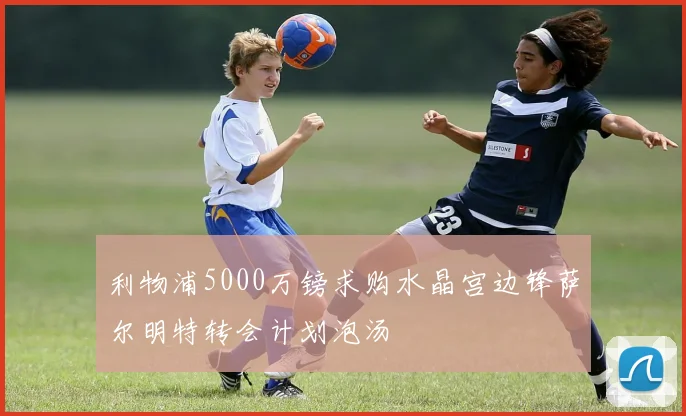 利物浦5000万镑求购水晶宫边锋萨尔明特转会计划泡汤